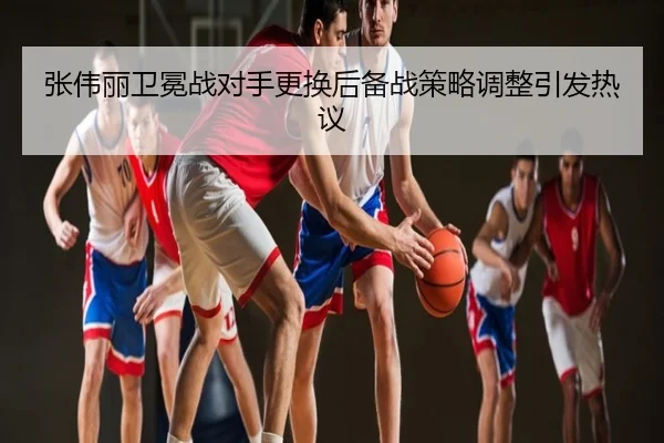 张伟丽卫冕战对手更换后备战策略调整引发热议