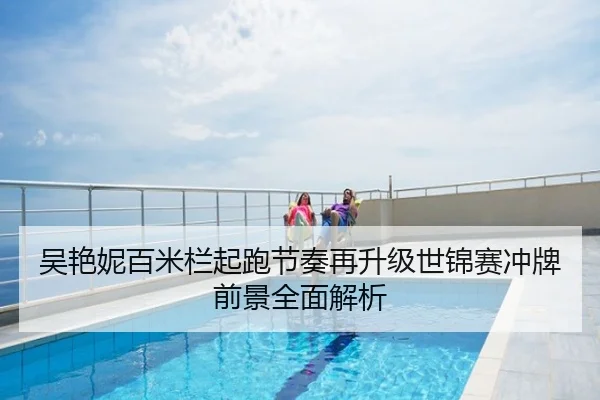 吴艳妮百米栏起跑节奏再升级世锦赛冲牌前景全面解析